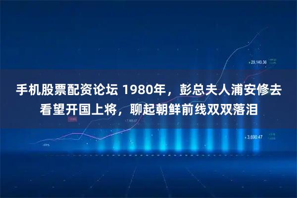 手机股票配资论坛 1980年，彭总夫人浦安修去看望开国上将，聊起朝鲜前线双双落泪