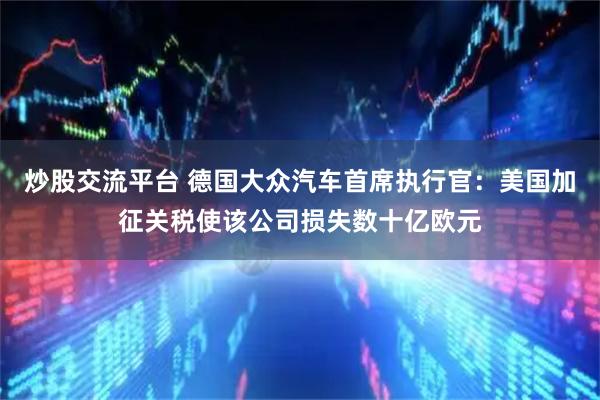 炒股交流平台 德国大众汽车首席执行官：美国加征关税使该公司损失数十亿欧元