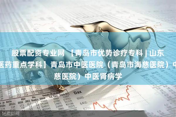 股票配资专业网 【青岛市优势诊疗专科 | 山东省首批中医药重点学科】青岛市中医医院（青岛市海慈医院）中医肾病学