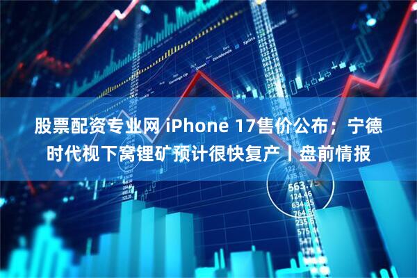 股票配资专业网 iPhone 17售价公布；宁德时代枧下窝锂矿预计很快复产丨盘前情报