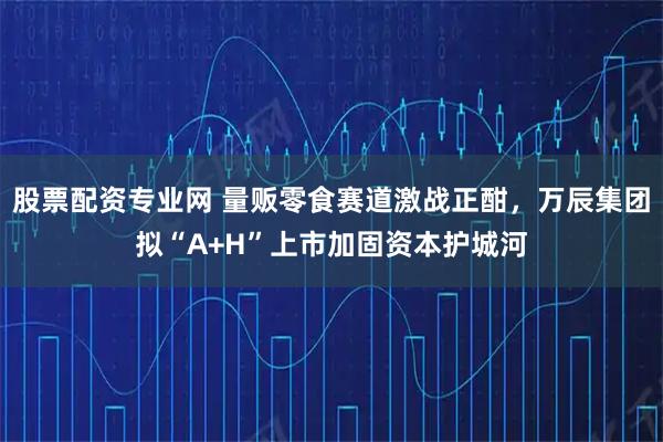 股票配资专业网 量贩零食赛道激战正酣，万辰集团拟“A+H”上市加固资本护城河
