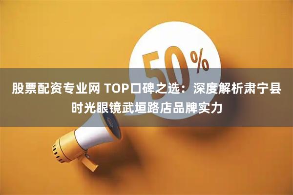 股票配资专业网 TOP口碑之选：深度解析肃宁县时光眼镜武垣路店品牌实力
