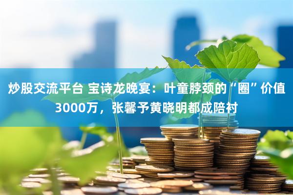 炒股交流平台 宝诗龙晚宴：叶童脖颈的“圈”价值3000万，张馨予黄晓明都成陪衬