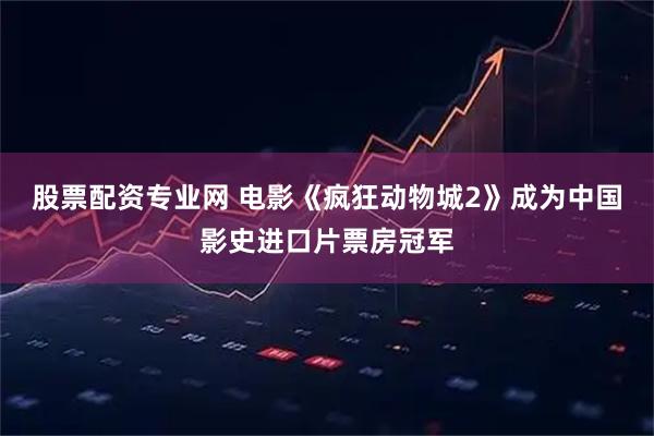 股票配资专业网 电影《疯狂动物城2》成为中国影史进口片票房冠军
