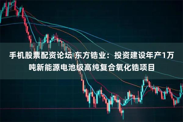 手机股票配资论坛 东方锆业：投资建设年产1万吨新能源电池级高纯复合氧化锆项目