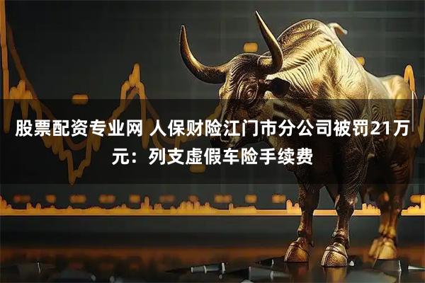 股票配资专业网 人保财险江门市分公司被罚21万元：列支虚假车险手续费