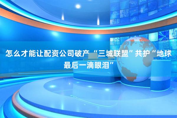 怎么才能让配资公司破产 “三城联盟”共护“地球最后一滴眼泪”