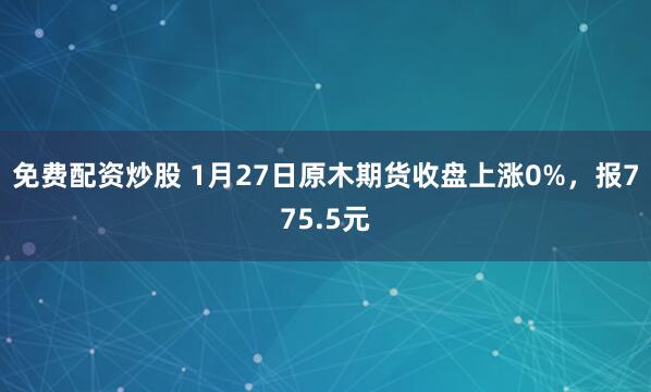免费配资炒股 1月27日原木期货收盘上涨0%，报775.5元