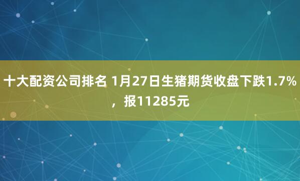 十大配资公司排名 1月27日生猪期货收盘下跌1.7%，报11285元