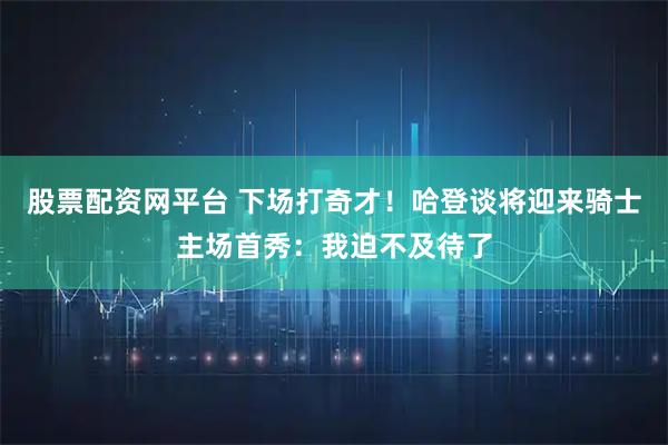 股票配资网平台 下场打奇才！哈登谈将迎来骑士主场首秀：我迫不及待了