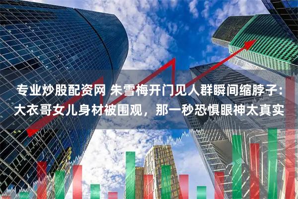 专业炒股配资网 朱雪梅开门见人群瞬间缩脖子：大衣哥女儿身材被围观，那一秒恐惧眼神太真实