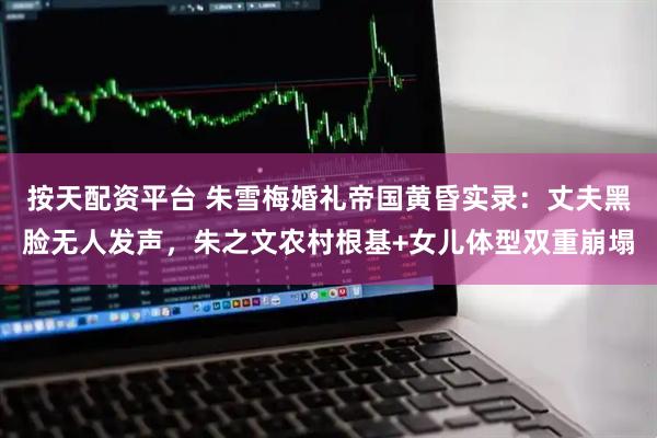 按天配资平台 朱雪梅婚礼帝国黄昏实录：丈夫黑脸无人发声，朱之文农村根基+女儿体型双重崩塌