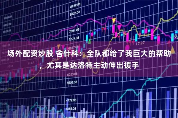 场外配资炒股 舍什科：全队都给了我巨大的帮助，尤其是达洛特主动伸出援手