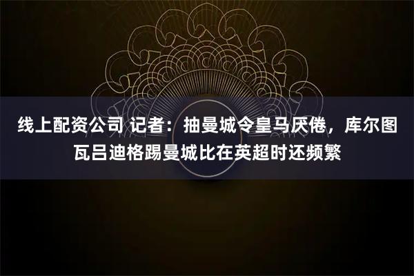 线上配资公司 记者：抽曼城令皇马厌倦，库尔图瓦吕迪格踢曼城比在英超时还频繁