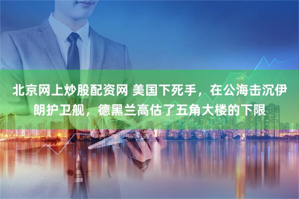 北京网上炒股配资网 美国下死手，在公海击沉伊朗护卫舰，德黑兰高估了五角大楼的下限