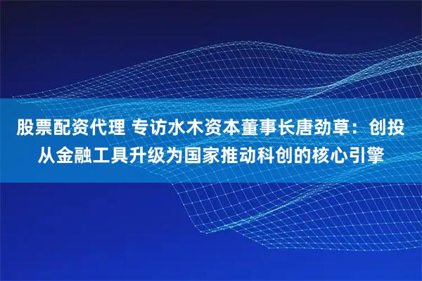 股票配资代理 专访水木资本董事长唐劲草：创投从金融工具升级为国家推动科创的核心引擎