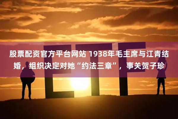 股票配资官方平台网站 1938年毛主席与江青结婚，组织决定对她“约法三章”，事关贺子珍