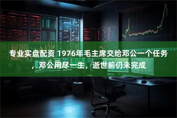 专业实盘配资 1976年毛主席交给邓公一个任务，邓公用尽一生，逝世前仍未完成