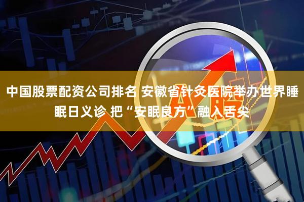 中国股票配资公司排名 安徽省针灸医院举办世界睡眠日义诊 把“安眠良方”融入舌尖