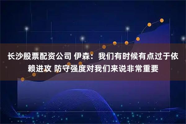 长沙股票配资公司 伊森：我们有时候有点过于依赖进攻 防守强度对我们来说非常重要