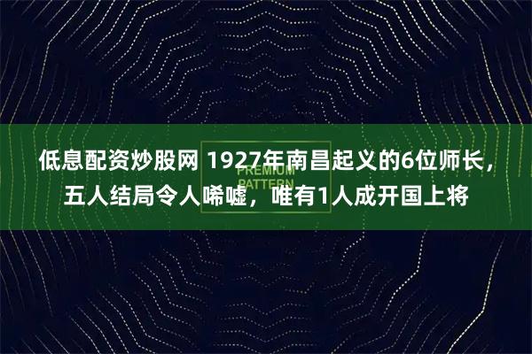 低息配资炒股网 1927年南昌起义的6位师长，五人结局令人唏嘘，唯有1人成开国上将