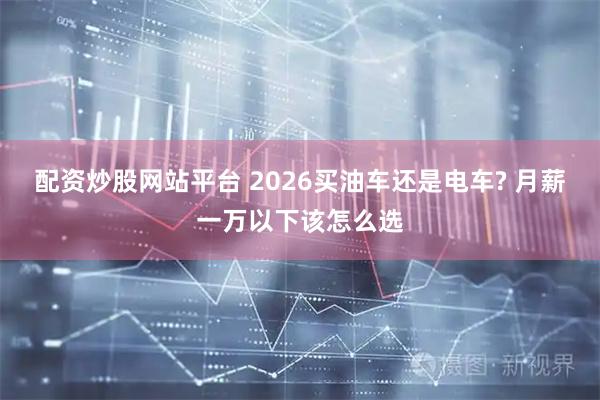 配资炒股网站平台 2026买油车还是电车? 月薪一万以下该怎么选