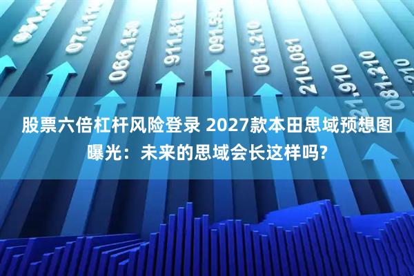 股票六倍杠杆风险登录 2027款本田思域预想图曝光：未来的思域会长这样吗?