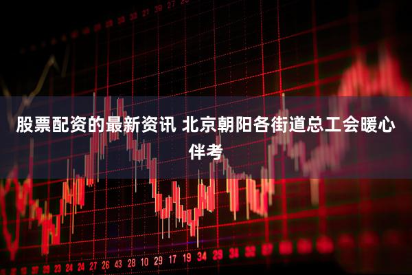 股票配资的最新资讯 北京朝阳各街道总工会暖心伴考